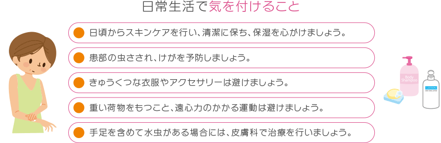 日常生活で気を付けること 日頃からスキンケアを行い、清潔に保ち、保湿を心掛けましょう。患部の虫さされ、けがを予防しましょう。きゅうくつな衣服やアクセサリーは避けましょう。重い荷物をもつこと、遠心力のかかる運動は避けましょう。手足を含めて水虫がある場合には、皮膚科で治療を行いましょう。